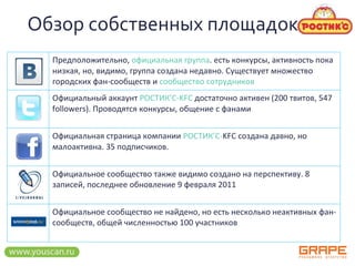 Обзор   собственных площадок Предположительно,  официальная группа . есть конкурсы, активность пока низкая, но, видимо, группа создана недавно. Существует множество городских фан-сообществ и  сообщество сотрудников Официальный аккаунт  РОСТИК’C-KFC  достаточно активен (200 твитов, 547 followers). Проводятся конкурсы, общение с фанами Официальная страница компании  РОСТИК’С- KFC  создана давно, но малоактивна. 35 подписчиков. Официальное сообщество также видимо создано на перспективу. 8 записей, последнее обновление 9 февраля 2011   Официальное сообщество не найдено, но есть несколько неактивных фан-сообществ, общей численностью 100 участников  