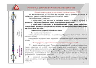 13
Решаемые задачи и вычисляемые параметры
Метод скважинного акустического сканирования (САС)
это высокочастотный (f=500 кГц) акустический каротаж разрезов открытых и
обсаженных скважин, позволяющий решать следующие задачи:
1) в необсаженных скважинах:
- определение углов наклона и азимутов падения пластов и трещин с
привязкой к северному меридиану, используя встроенные феррозонды;
- определение слоистости и трещиноватости горных пород, выявление
кавернозных и трещинно-кавернозных зон, тонкослоистых пропластков, спиральных
и вертикальных желобов;
- определения профиля сечения скважины.
2) в обсаженных скважинах:
- определение местоположения и количество перфорационных отверстий в трубах
обсадных колонн;
- обнаружение различного рода нарушений и дефектов в трубах эксплуатационных
колонн.
Регистрируемые и расчетные параметры (аппаратура САС-90):
А – амплитудный параметр. Амплитуда ультразвуковой волны, отраженной от
стенки скважины, по которой визуально, посредством программного обеспечения,
определяются трещины (минимальные регистрируемые значения трещин в открытом
стволе 3 мм), глинистые прослои, каверны, желоба и т.д. Затем, с помощью программного
обеспечения, рассчитываются углы наклона и азимуты падения пластов и трещин с
учетом данных инклинометрии скважины;
Т – временной параметр. Время пробега ультразвуковой волны, отраженной от
стенки скважины, по которому рассчитываются профили ствола скважины (от 2 до 72
секторов).
 