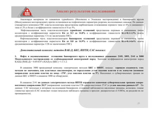 21
Анализ результатов исследований
Анализируя материалы по скважинам турнейского (Моховское и Этышское месторождения) и башкирского ярусов
(Москудьинское месторождение), кратко остановимся на геофизических параметрах разрезов, исследованных скважин. По данным
стандартного комплекса ГИС пласты-коллекторы представлены карбонатными отложениями порового типа от 6% и смешанного
типа от 2% и более с коэффициентом глинистости от 0 до 5%.
Нефтенасыщенная часть пластов-коллекторов турнейских отложений представлена поровым и смешанным типом
коллекторов с коэффициентами пористости Кп от 8.3 до 14.8% и коэффициентами глинистости Кгл=0.1-1.3% (взяты
средневзвешенные параметры С1t по заключениям ГИС).
Нефтенасыщенная часть пластов-коллекторов башкирских отложений представлена поровым и смешанным типом
коллекторов с коэффициентами пористости Кп от 8.8 до 14.9% и коэффициентами глинистости Кгл=0.1-0.6% (взяты
средневзвешенные параметры C2b по заключениям ГИС).
Дополнительный комплекс методов ВАК-Д, БКС, ИПТН, САС показал:
1. Нефте и водонасыщенные отложения башкирского яруса в исследованных скважинах 2105, 3095, 2141 и 3080
Москудьинского месторождения со слабовыраженной анизотропией пород. Значения коэффициентов анизотропии пород
KAZак (ВАК-Д) = 0.05-0.07 и KAZуэс (БКС) =1.1-1.2.
В скважине 3080 проведенный комплекс электрических методов БКС и НИПТ, показал хорошую сходимость этих
методов по значениям, как пластовых наклономеров, по определению углов падения пластов и их азимутов (основное
направление залегания пластов на запад ~270°, угол наклона пластов до 5°). Наклонных и субвертикальных трещин по
данным БКС и НИПТ в скважине 3080 не обнаружено.
В скважине 2141 по данным электрического метода ИПТН отражается одиночная субвертикальная трещина северо-
восточного направления 20.3° (направление залегания пластов С2b северо-восточное 37.6°) с углом наклона равным 63°. По
данным САС визуально в интервале исследования башкирских отложений наблюдаются наклонные трещины, возможно, тонкие
глинистые прослои (САС позволяет только визуально наблюдать трещины и прослои раскрытостью от 0.003м, не разделяя их по
проницаемости).
 