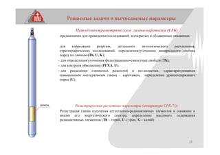 24
Решаемые задачи и вычисляемые параметры
Метод спектрометрического гамма-каротажа (СГК)
предназначен для проведения исследований в открытых и обсаженных скважинах
для корреляции разрезов, детального литологического расчленения,
стратиграфических исследований, определения/уточнения минерального состава
пород по данным (Th, U, K);
- для определения/уточнения фильтрационно-емкостных свойств (Th);
- для контроля обводнения (РГХА, U);
- для разделения глинистых разностей и неглинистых, характеризующихся
повышенным интегральным гамма – каротажем, определение ураносодержащих
пород (U).
Регистрируемые расчетные параметры (аппаратура СГК-73):
Регистрация гамма излучения естественно-радиоактивных элементов в скважине и
анализ его энергетического спектра, определение массового содержания
радиоактивных элементов (Th – торий, U – уран, K – калий)
 