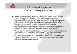 Нейтронный каротаж
Основные определения
• Длина пробега нейтрона L (м) – включает длину замедления и
длину диффузии. Средняя длина замедления нейтронов
определяется способностью ядер рассеивать нейтроны и равна
расстоянию, на котором энергия нейтронов уменьшается от
быстрой до тепловой. Длина диффузии определяется
способностью горной породы поглощать тепловые нейтроны и
пропорциональна времени жизни тепловых нейтронов.
• Время жизни тепловых нейтронов t (мкс) – время жизни нейтрона,
замедленного до тепловых скоростей, до захвата его ядром.
• Сечение поглощения тепловых нейтронов S (м2) – эффективная
площадь поперечного сечения атомного ядра, попав в которое
нейтрон захватывается ядром.
 