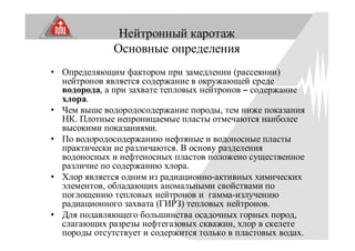 Нейтронный каротаж
Основные определения
• Определяющим фактором при замедлении (рассеянии)
нейтронов является содержание в окружающей среде
водорода, а при захвате тепловых нейтронов – содержание
хлора.
• Чем выше водородосодержание породы, тем ниже показания
НК. Плотные непроницаемые пласты отмечаются наиболее
высокими показаниями.
• По водородосодержанию нефтяные и водоносные пласты
практически не различаются. В основу разделения
водоносных и нефтеносных пластов положено существенное
различие по содержанию хлора.
• Хлор является одним из радиационно-активных химических
элементов, обладающих аномальными свойствами по
поглощению тепловых нейтронов и гамма-излучению
радиационного захвата (ГИРЗ) тепловых нейтронов.
• Для подавляющего большинства осадочных горных пород,
слагающих разрезы нефтегазовых скважин, хлор в скелете
породы отсутствует и содержится только в пластовых водах.
 