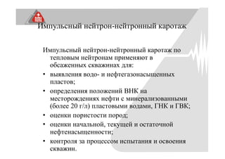 Импульсный нейтрон-нейтронный каротаж
Импульсный нейтрон-нейтронный каротаж по
тепловым нейтронам применяют в
обсаженных скважинах для:
• выявления водо- и нефтегазонасыщенных
пластов;
• определения положений ВНК на
месторождениях нефти с минерализованными
(более 20 г/л) пластовыми водами, ГНК и ГВК;
• оценки пористости пород;
• оценки начальной, текущей и остаточной
нефтенасыщенности;
• контроля за процессом испытания и освоения
скважин.
 