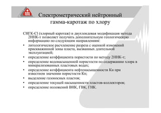 Спектрометрический нейтронный
гамма-каротаж по хлору
СНГК-Cl (хлорный каротаж) и двухзондовая модификация метода
2ННК-т позволяет получить дополнительную геологическую
информацию по следующим направлениям:
• литологическое расчленение разреза с оценкой изменений
прискважинной зоны пласта, вызванных длительной
эксплуатацией;
• определение коэффициента пористости по методу 2ННК-т;
• определение водонасыщенной пористости по содержанию хлора в
минерализованных пластовых водах;
• определение коэффициента нефтенасыщенности Кн при
известном значении пористости Кп;
• выделение газоносных пластов;
• определение текущей насыщенности пластов-коллекторов;
• определение положений ВНК, ГВК, ГНК.
 
