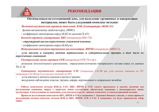 43
РЕКОМЕНДАЦИИ
Оптимальным на сегодняшний день, для выделение трещинных и кавернозных
интервалов, может быть следующий комплекс методов:
Волновой акустический каротаж дипольный ВАК-Д (аппаратура АВАК-11):
- физико-механические свойства пород (ФМС),
- коэффициент анизотропии пород (KAZ по диполям X иY)
Боковой каротаж сканирующий БКС (аппаратура БКС-73):
- структурный наклон пересеченных скважиной пластов;
- коэффициент анизотропии пород (KAZуэс)
Индукционная пластово-трещинная наклонометрия ИПТН (аппаратура НИПТ-1):
- углы наклона и азимуты падения вертикальных и субвертикальных трещин, в том числе не
пересеченных скважиной
Спектральный гамма каротаж СГК (аппаратура СГК-73 и др.):
- детальное литологического расчленение, определение/уточнение минерального состава пород по данным
Th, U, K.
Скважинное акустическое сканирование САС (аппаратура САС-90 при углах наклона скважины до 18°,
аппаратура САС-60 при углах наклона скважины до 28°):
- углы наклона и азимуты падения пластов и трещин,
-визуальное наблюдение пластов, трещин, каверн, вертикальных и спиральных желобов.
Работы комплексом методов ВАК-Д, САС, БКС, ИПТН и СГК следует продолжать и дальше, включая для
исследования скважины, наряду с пористым типом коллекторов, обязательно скважины с низкопористым типом
коллекторов и последующим их освоением, если они выделены по данному комплексу, в эксплуатационной колонне.
Провести исследования комплексом БКС, ИПТН и СГК в скважинах с бурением боковых стволов, а также провести
исследования полным комплекс методов ВАК-Д, БКС, ИПТН, СГК и САС в скважинах, где будет проводиться отбор
керна.
 