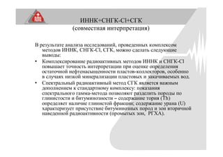ИННК+СНГК-Cl+СГК
(совместная интерпретация)
В результате анализа исследований, проведенных комплексом
методов ИННК, СНГК-Cl, СГК, можно сделать следующие
выводы:
• Комплексирование радиоактивных методов ИННК и СНГК-Сl
повышает точность интерпретации при оценке определения
остаточной нефтенасыщенности пластов-коллекторов, особенно
в случаях низкой минерализации пластовых и закачиваемых вод.
• Спектральный радиоактивный метод СГК является важным
дополнением к стандартному комплексу: показания
спектрального гамма-метода позволяют разделить породы по
глинистости и битуминозности – содержание тория (Th)
определяет наличие глинистой фракции; содержание урана (U)
характеризует присутствие битуминозных пород и зон вторичной
наведенной радиоактивности (промытых зон, РГХА).
 