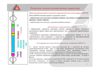 8
Решаемые задачи и вычисляемые параметры
Метод индукционной пластово-трещинной наклонометрии (ИПТН)
Метод ИПТН позволяет решать следующие задачи:
- определение углов наклона и азимутов падения наклонных и субвертикальных
трещин в горных породах;
- определения углов наклона и азимутов падения пластов .
Достоинства и преимущества метода:
- Определение элементов залегания пластов, трещин и других плоскостей
анизотропии горных пород как в вертикальных, так и в наклонно-горизонтальных
скважинах;
- возможность выделения субвертикальных и вертикальных трещин, в т.ч. не
пересекающих ствол скважины, и определения координат их пространственной
ориентации в околоскважинном пространстве диаметром до 1 м.
Регистрируемые и расчетные параметры (аппаратура НИПТ-1):
А – среднее значение разности кажущихся продольной σг и поперечной σв удельных
электропроводимостей (УЭП) пород за один оборот вращающегося индукционного зонда.
Повышенным значения параметра А соответствуют более проницаемые пласты, а
отрицательным значениям соответствуют вертикальные и субвертикальные трещины;
С и В – мгновенные значения основного информационного сигнала, векторно ориентированные с
помощью синхронно вращающегося феррозонда (азимутомера), соответственно на Север и
Восток;
Расчетные параметры - кажущиеся углы наклона α (0÷90°, погрешность ±5°) и азимуты падения
φ (0÷360°, погрешность ±5°) пластов и трещин. Истинные значения углов и азимутов
вычисляются с учетом данных инклинометрии скважины.
 
