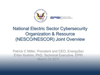 National Electric Sector Cybersecurity
      Organization & Resource
 (NESCO/NESCOR) Joint Overview

Patrick C Miller, President and CEO, EnergySec
Erfan Ibrahim, PhD, Technical Executive, EPRI
                  March 23 2011
 