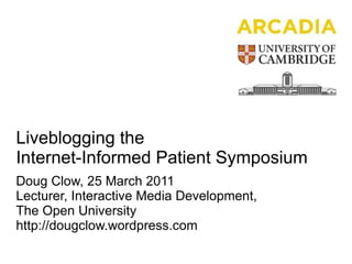Liveblogging the Internet-Informed Patient Symposium Doug Clow, 25 March 2011 Lecturer, Interactive Media Development,  The Open University http://dougclow.wordpress.com 