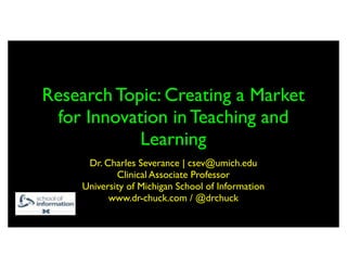 Research Topic: Creating a Market
 for Innovation in Teaching and
            Learning
      Dr. Charles Severance | csev@umich.edu
             Clinical Associate Professor
     University of Michigan School of Information
           www.dr-chuck.com / @drchuck
 