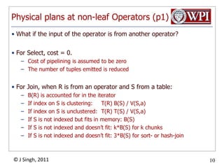 Physical plans at non-leaf Operators (p1)What if the input of the operator is from another operator?For Select, cost= 0.Cost of pipelining is assumed to be zeroThe number of tuples emitted is reducedFor Join, when R is from an operator and S from a table:B(R) is accounted for in the iteratorIf index on S is clustering:	T(R) B(S) / V(S,a)If index on S is unclustered:	T(R) T(S) / V(S,a)If S is not indexed but fits in memory: B(S)If S is not indexed and doesn’t fit: k*B(S) for k chunksIf S is not indexed and doesn’t fit: 3*B(S) for sort- or hash-join