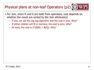 Physical plans at non-leaf Operators (p2)For Join, when R and S are both from operators, cost depends on whether the result are sorted by the Join attribute(s)If yes, we use the zig-zag algorithm and the cost is zero. Why?If either relation will fit in memory, the cost is zero. Why?At most, the cost is 2*(B(R) + B(S)). Why?