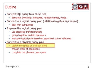OutlineConvert SQL query to a parse treeSemantic checking: attributes, relation names, typesConvert to a logical query plan (relational algebra expression)deal with subqueriesImprove the logical query planuse algebraic transformationsgroup together certain operatorsevaluate logical plan based on estimated size of relations Convert to a physical query plansearch the space of physical plans choose order of operationscomplete the physical query plan