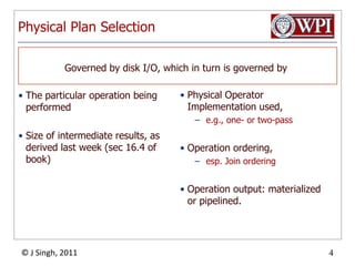 Physical Plan SelectionThe particular operation being performedSize of intermediate results, as derived last week (sec 16.4 of book)Physical Operator Implementation used, e.g., one- or two-passOperation ordering, esp. Join orderingOperation output: materialized or pipelined.Governed by disk I/O, which in turn is governed by