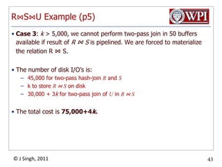 Selection Method Example (p2)Selection options:Table-scan  filter x, y, z. Cost isB(R) =  200since R is clustered.Use index on x =1  filter on y, z.  Cost is 50 sinceT(R) / V(R, x) is (5000/100) = 50 tuples, x is not clustering.Use index on y =2  filter on x, z.  Cost is 10 sinceT(R) / V(R, y) is (5000/500) = 10 tuples, y is not clustering.Index-scan on clustering index w/ z < 5 filter x ,y.  Cost is about B(R)/3 = 67Therefore:First retrieve all tuples with y = 2 (option 3)Then filter for x and z