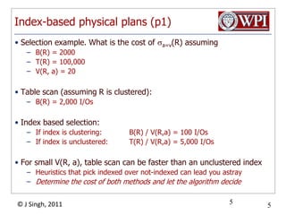 Index-based physical plans (p1)Selection example. What is the cost of a=v(R) assumingB(R) = 2000T(R) = 100,000V(R, a) = 20Table scan (assuming R is clustered):B(R) = 2,000 I/OsIndex based selection:If index is clustering: 	B(R) / V(R,a) = 100 I/OsIf index is unclustered: 	T(R) / V(R,a) = 5,000 I/OsFor small V(R, a), table scan can be faster than an unclustered indexHeuristics that pick indexed over not-indexed can lead you astrayDetermine the cost of both methods and let the algorithm decide5
