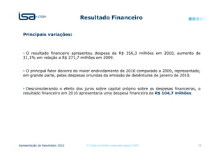 Resultado Financeiro


  Principais variações:



   O resultado financeiro apresentou despesa de R$ 356,3 milhões em 2010, aumento de
  31,1% em relação a R$ 271,7 milhões em 2009.


   O principal fator decorre do maior endividamento de 2010 comparado a 2009, representado,
  em grande parte, pelas despesas oriundas da emissão de debêntures de janeiro de 2010.


    Desconsiderando o efeito dos juros sobre capital próprio sobre as despesas financeiras, o
  resultado financeiro em 2010 apresentaria uma despesa financeira de R$ 104,7 milhões.




Apresentação de Resultados 2010     © Todos os direitos reservados para CTEEP              11
 