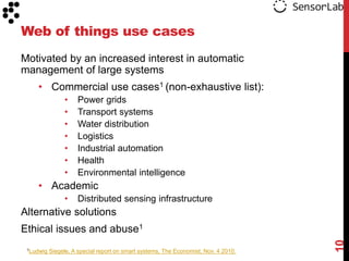 Web of things use cases
Motivated by an increased interest in automatic
management of large systems
    • Commercial use cases1 (non-exhaustive list):
                •    Power grids
                •    Transport systems
                •    Water distribution
                •    Logistics
                •    Industrial automation
                •    Health
                •    Environmental intelligence
    • Academic
                •    Distributed sensing infrastructure
Alternative solutions
Ethical issues and abuse1




                                                                                     10
 1Ludwig   Siegele, A special report on smart systems, The Economist, Nov. 4 2010.
 