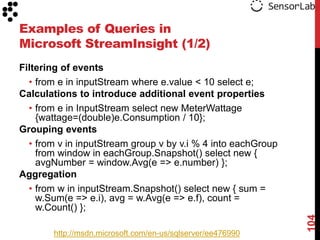Examples of Queries in
Microsoft StreamInsight (1/2)
Filtering of events
  • from e in inputStream where e.value < 10 select e;
Calculations to introduce additional event properties
  • from e in InputStream select new MeterWattage
    {wattage=(double)e.Consumption / 10};
Grouping events
  • from v in inputStream group v by v.i % 4 into eachGroup
    from window in eachGroup.Snapshot() select new {
    avgNumber = window.Avg(e => e.number) };
Aggregation
  • from w in inputStream.Snapshot() select new { sum =
    w.Sum(e => e.i), avg = w.Avg(e => e.f), count =
    w.Count() };




                                                              104
       http://msdn.microsoft.com/en-us/sqlserver/ee476990
 