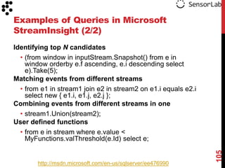 Examples of Queries in Microsoft
StreamInsight (2/2)
Identifying top N candidates
  • (from window in inputStream.Snapshot() from e in
    window orderby e.f ascending, e.i descending select
    e).Take(5);
Matching events from different streams
  • from e1 in stream1 join e2 in stream2 on e1.i equals e2.i
    select new { e1.i, e1.j, e2.j };
Combining events from different streams in one
  • stream1.Union(stream2);
User defined functions
  • from e in stream where e.value <
    MyFunctions.valThreshold(e.Id) select e;




                                                                105
        http://msdn.microsoft.com/en-us/sqlserver/ee476990
 