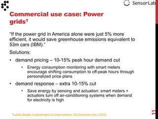Commercial use case: Power
grids1
“If the power grid in America alone were just 5% more
efficient, it would save greenhouse emissions equivalent to
53m cars (IBM).“
Solutions:
• demand pricing – 10-15% peak hour demand cut
       •       Energy consumption monitoring with smart meters
               encourage shifting consumption to off-peak hours through
               personalized price plans
• demand response – extra 10-15% cut
       •       Save energy by sensing and actuation: smart meters +
               actuators turn off air-conditioning systems when demand
               for electricity is high




                                                                                     11
 1Ludwig   Siegele, A special report on smart systems, The Economist, Nov. 4 2010.
 