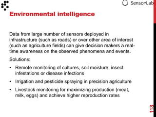 Environmental intelligence


Data from large number of sensors deployed in
infrastructure (such as roads) or over other area of interest
(such as agriculture fields) can give decision makers a real-
time awareness on the observed phenomena and events.
Solutions:
• Remote monitoring of cultures, soil moisture, insect
  infestations or disease infections
• Irrigation and pesticide spraying in precision agriculture
• Livestock monitoring for maximizing production (meat,
  milk, eggs) and achieve higher reproduction rates




                                                                118
 
