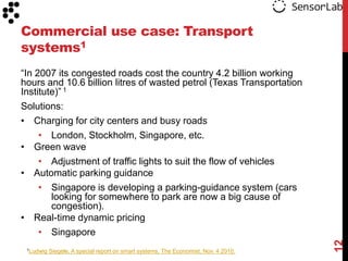 Commercial use case: Transport
systems1
“In 2007 its congested roads cost the country 4.2 billion working
hours and 10.6 billion litres of wasted petrol (Texas Transportation
Institute)” 1
Solutions:
• Charging for city centers and busy roads
     • London, Stockholm, Singapore, etc.
• Green wave
     • Adjustment of traffic lights to suit the flow of vehicles
• Automatic parking guidance
     • Singapore is developing a parking-guidance system (cars
        looking for somewhere to park are now a big cause of
        congestion).
• Real-time dynamic pricing
     • Singapore




                                                                                     12
 1Ludwig   Siegele, A special report on smart systems, The Economist, Nov. 4 2010.
 