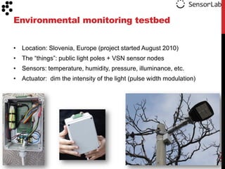 Environmental monitoring testbed


• Location: Slovenia, Europe (project started August 2010)
• The “things”: public light poles + VSN sensor nodes
• Sensors: temperature, humidity, pressure, illuminance, etc.
• Actuator: dim the intensity of the light (pulse width modulation)




                                                                      121
 