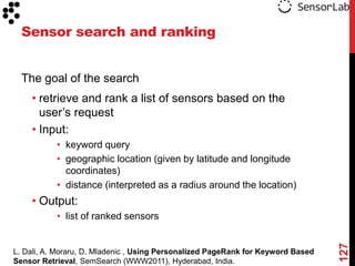 Sensor search and ranking


  The goal of the search
    • retrieve and rank a list of sensors based on the
      user‟s request
    • Input:
           • keyword query
           • geographic location (given by latitude and longitude
             coordinates)
           • distance (interpreted as a radius around the location)
    • Output:
           • list of ranked sensors




                                                                                  127
L. Dali, A. Moraru, D. Mladenic , Using Personalized PageRank for Keyword Based
Sensor Retrieval, SemSearch (WWW2011), Hyderabad, India.
 