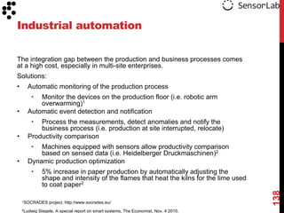 Industrial automation

The integration gap between the production and business processes comes
at a high cost, especially in multi-site enterprises.
Solutions:
•     Automatic monitoring of the production process
        • Monitor the devices on the production floor (i.e. robotic arm
          overwarming)1
•     Automatic event detection and notification
        • Process the measurements, detect anomalies and notify the
          business process (i.e. production at site interrupted, relocate)
•     Productivity comparison
        • Machines equipped with sensors allow productivity comparison
          based on sensed data (i.e. Heidelberger Druckmaschinen)2
•     Dynamic production optimization
        •      5% increase in paper production by automatically adjusting the
               shape and intensity of the flames that heat the kilns for the lime used
               to coat paper2




                                                                                         138
    1SOCRADES      project, http://www.socrades.eu/
    2Ludwig   Siegele, A special report on smart systems, The Economist, Nov. 4 2010.
 