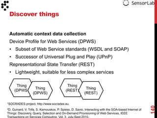 Discover things


 Automatic context data collection
 Device Profile for Web Services (DPWS)
 • Subset of Web Service standards (WSDL and SOAP)
 • Successor of Universal Plug and Play (UPnP)
 Representational State Transfer (REST)
 • Lightweight, suitable for less complex services

       Thing                                Thing
                    Thing                                 Thing
      (DPWS)                               (REST)
                   (DPWS)                                (REST)

1SOCRADES     project, http://www.socrades.eu




                                                                                                       140
2D.Guinard, V. Trifa, S. Karnouskos, P. Spiess, D. Savio, Interacting with the SOA-based Internet of
Things: Discovery, Query, Selection and On-Demand Provisioning of Web Services, IEEE
Transactions on Services Computing, Vol. 3, July-Sept 2010.
 
