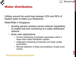 Water distribution


Utilities around the world lose between 25% and 50% of
treated water to leaks (Lux Research).
WaterWiSe in Singapore
    • develop generic wireless sensor network capabilities
      to enable real time monitoring of a water distribution
      network.
    • three main applications:
           • On-line monitoring of hydraulic parameters within a
             large urban water distribution system.
           • Integrated monitoring of hydraulic and water quality
             parameters.
           • Remote detection of leaks and prediction of pipe burst
             events.




                                                                      143
 http://aqueduct.nus.edu.sg/waterwise/
 