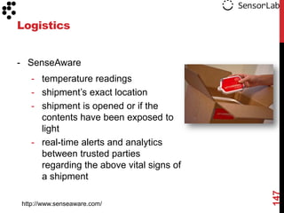 Logistics


- SenseAware
   - temperature readings
   - shipment‟s exact location
   - shipment is opened or if the
     contents have been exposed to
     light
   - real-time alerts and analytics
     between trusted parties
     regarding the above vital signs of
     a shipment




                                          147
http://www.senseaware.com/
 