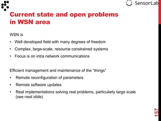 Current state and open problems
in WSN area
WSN is
• Well developed field with many degrees of freedom
• Complex, large-scale, resource constrained systems
• Focus is on intra network communications


Efficient management and maintenance of the “things”
•   Remote reconfiguration of parameters
•   Remote software updates
•   Real implementations solving real problems, particularly large scale
    (see next slide)




                                                                           157
 