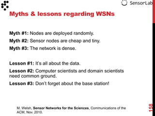 Myths & lessons regarding WSNs


Myth #1: Nodes are deployed randomly.
Myth #2: Sensor nodes are cheap and tiny.
Myth #3: The network is dense.


Lesson #1: It‟s all about the data.
Lesson #2: Computer scientists and domain scientists
need common ground.
Lesson #3: Don‟t forget about the base station!




                                                                       158
   M. Welsh, Sensor Networks for the Sciences, Communications of the
   ACM, Nov. 2010.
 