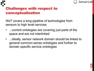 Challenges with respect to
conceptualization

WoT covers a long pipeline of technologies from
sensors to high level services
• ...current ontologies are covering just parts of the
  space and are not interlinked
• ...ideally, sensor network domain should be linked to
  general common-sense ontologies and further to
  domain specific service ontologies




                                                          159
 