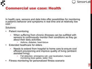 Commercial use case: Health

In health care, sensors and data links offer possibilities for monitoring
a patient‟s behavior and symptoms in real time and at relatively low
cost.1
Solutions:
•   Patient monitoring
     •   When suffering from chronic illnesses can be outfitted with
         sensors to continuously monitor their conditions as they go
         about their daily activities.
             •   Asthma, diabetes, heart-failure
•   Extended healthcare for elders
     •   Needs to extend from hospital to home care to ensure cost
         efficient provisioning and improve quality of living (ambient
         assisted living).
             •   Fall detection, emergency call, user localization, hazard
                 monitoring (toxic gases, water, fire)
•   Fitness monitoring for personalized fitness scenario




                                                                             16
 