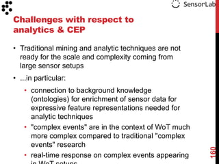 Challenges with respect to
analytics & CEP

• Traditional mining and analytic techniques are not
  ready for the scale and complexity coming from
  large sensor setups
• ...in particular:
   • connection to background knowledge
     (ontologies) for enrichment of sensor data for
     expressive feature representations needed for
     analytic techniques
   • "complex events" are in the context of WoT much
     more complex compared to traditional "complex
     events" research




                                                       160
   • real-time response on complex events appearing
 