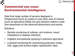 Commercial use case:
Environmental intelligence

Data from large number of sensors deployed in
infrastructure (such as roads) or over other area of interest
(such as agriculture fields) can give decision makers a real-
time awareness on the observed phenomena and events.
Solutions:
• Remote monitoring of cultures, soil moisture, insect
  infestations or disease infections
• Irrigation and pesticide spraying in precision agriculture
• Livestock monitoring for maximizing production (meat,
  milk, eggs) and achieve higher reproduction rates




                                                                17
 