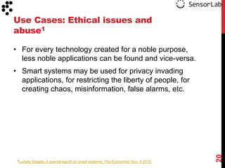 Use Cases: Ethical issues and
abuse1

• For every technology created for a noble purpose,
  less noble applications can be found and vice-versa.
• Smart systems may be used for privacy invading
  applications, for restricting the liberty of people, for
  creating chaos, misinformation, false alarms, etc.




                                                                                     20
 1Ludwig   Siegele, A special report on smart systems, The Economist, Nov. 4 2010.
 