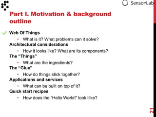 Part I. Motivation & background
outline
Web Of Things
   • What is it? What problems can it solve?
Architectural considerations
   • How it looks like? What are its components?
The “Things”
   • What are the ingredients?
The “Glue”
   • How do things stick together?
Applications and services
   • What can be built on top of it?
Quick start recipes
   • How does the “Hello World!” look lilke?




                                                   21
 