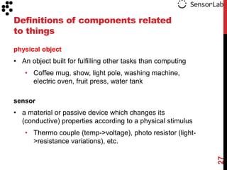 Definitions of components related
to things

physical object
• An object built for fulfilling other tasks than computing
   • Coffee mug, show, light pole, washing machine,
     electric oven, fruit press, water tank

sensor
• a material or passive device which changes its
  (conductive) properties according to a physical stimulus
   • Thermo couple (temp->voltage), photo resistor (light-
     >resistance variations), etc.




                                                              27
 