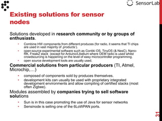 Existing solutions for sensor
nodes
Solutions developed in research community or by groups of
enthusiasts.
   •   Combine HW components from different produces (for radio, it seems that TI chips
       are used in vast majority of ‚products„).
   •   open-source experimental software such as Contiki OS, TinyOS (& NesC), Nano-
       RK, FreakZ stack (except for Arduino/Libelium where OEM radio is used whilst
       crowdsourcing is happening on the level of easy microcontroller programming.
   •   open source development tools are usually used.
Commercial solutions from particular producers (TI, Atmel,
Microchip,…)
   •   composed of components sold by produces themselves.
   •   development kits can usually be used with proprietary integrated
       development environments and allow compiling of certified stacks (most
       often Zigbee).
Modules assembled by companies trying to sell software
solutions
   •   Sun is in this case promoting the use of Java for sensor networks
   •   Sensinode is selling one of the 6LoWPAN ports.




                                                                                          31
 