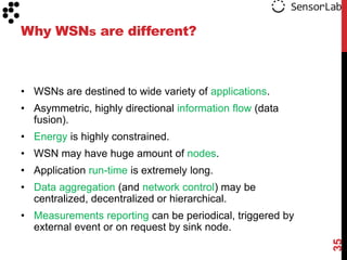 Why WSNs are different?



• WSNs are destined to wide variety of applications.
• Asymmetric, highly directional information flow (data
  fusion).
• Energy is highly constrained.
• WSN may have huge amount of nodes.
• Application run-time is extremely long.
• Data aggregation (and network control) may be
  centralized, decentralized or hierarchical.
• Measurements reporting can be periodical, triggered by
  external event or on request by sink node.




                                                           35
 