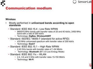 Communication medium

Wireless
•   Mostly performed in unlicensed bands according to open
    standards
    • Standard: IEEE 802.15.4 - Low Rate WPAN
         • 868/915 MHz bands with transfer rates of 20 and 40 kbit/s, 2450 MHz
           band with a rate of 250 kbit/s
         • Technology: ZigBee, WirelessHART
    • Standard: ISO/IEC 18000-7 (standard for active RFID)
         • 433 MHz unlicensed spectrum with transfer rates of 200 kbit/s
         • Technology: Dash7
    • Standard: IEEE 802.15.1 – High Rate WPAN
         • 2.40 GHz bands with transfer rates of 1-24 Mbit/s
         • Technology: Bluetooth (BT 3.0 Low Energy Mode)
    • Standard: IEEE 802.11x – WLAN
         • 2.4, 3.6 and 5 GHz with transfer rates 15-150 Mbit/s
         • Technology: Wi-Fi




                                                                                 41
 