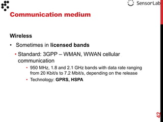 Communication medium


Wireless
• Sometimes in licensed bands
 • Standard: 3GPP – WMAN, WWAN cellular
   communication
     • 950 MHz, 1.8 and 2.1 GHz bands with data rate ranging
       from 20 Kbit/s to 7.2 Mbit/s, depending on the release
     • Technology: GPRS, HSPA




                                                                42
 