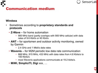 Communication medium


Wireless
• Sometimes according to proprietary standards and
  protocols
  • Z-Wave – for home automation
       • 900 MHz band (partly overlaps with 900 MHz cellular) with data
         rates of 9.6 Kbit/s or 40 Kbit/s
  • ANT – for sportsmen and outdoor activity monitoring, owned
    by Garmin
       • 2.4 GHz and 1 Mbit/s data rates
  • Wavenis – for M2M periodic low data rate communication
       • 868 MHz, 915 MHz, 433 MHz with data rates from 4.8 Kbits/s to
         100 Kbits/s
       • most Wavenis applications communicate at 19.2 kbits/s.
  • MiWi, SimpliciTI, Digi xxx, …




                                                                          43
 