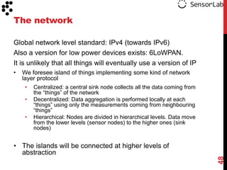 The network

Global network level standard: IPv4 (towards IPv6)
Also a version for low power devices exists: 6LoWPAN.
It is unlikely that all things will eventually use a version of IP
•   We foresee island of things implementing some kind of network
    layer protocol
     • Centralized: a central sink node collects all the data coming from
         the “things” of the network
     •   Decentralized: Data aggregation is performed locally at each
         “things” using only the measurements coming from neighbouring
         “things”
     •   Hierarchical: Nodes are divided in hierarchical levels. Data move
         from the lower levels (sensor nodes) to the higher ones (sink
         nodes)


• The islands will be connected at higher levels of
  abstraction




                                                                             48
 