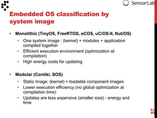 Embedded OS classification by
system image
• Monolithic (TinyOS, FreeRTOS, eCOS, uC/OS-II, Nut/OS)
   • One system image : (kernel) + modules + application
     compiled together
   • Efficient execution environment (optimization at
     compilation)
   • High energy costs for updating

• Modular (Contiki, SOS)
   • Static image: (kernel) + loadable component images
   • Lower execution efficiency (no global optimization at
     compilation time)
   • Updates are less expensive (smaller size) - energy and
     time




                                                              57
 