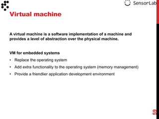 Virtual machine


A virtual machine is a software implementation of a machine and
provides a level of abstraction over the physical machine.


VM for embedded systems
• Replace the operating system
• Add extra functionality to the operating system (memory management)
• Provide a friendlier application development environment




                                                                        59
 